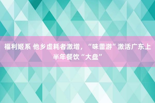 福利姬系 他乡虚耗者激增,“味蕾游”激活广东上半年餐饮“大盘”
