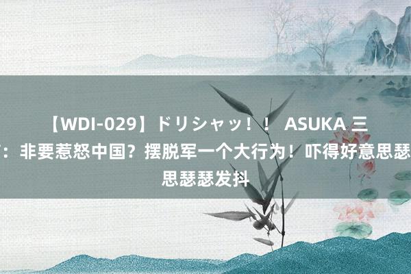 【WDI-029】ドリシャッ!! ASUKA 三大音信:非要惹怒中国?摆脱军一个大行为!吓得好意思瑟瑟发抖