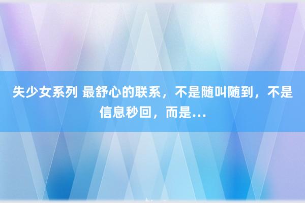 失少女系列 最舒心的联系，不是随叫随到，不是信息秒回，而是…