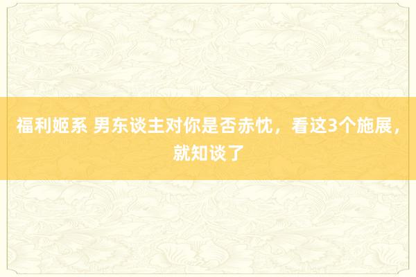 福利姬系 男东谈主对你是否赤忱，看这3个施展，就知谈了