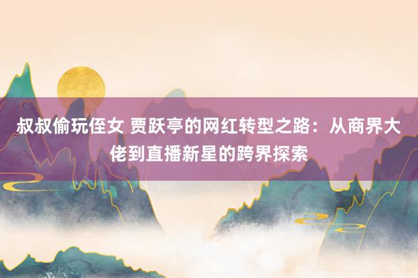 叔叔偷玩侄女 贾跃亭的网红转型之路:从商界大佬到直播新星的跨界探索