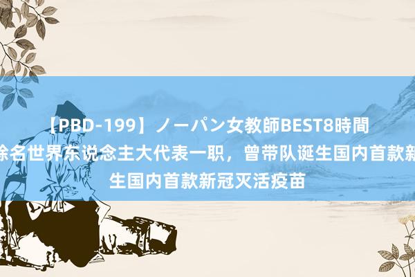 【PBD-199】ノーパン女教師BEST8時間 2 杨晓明被除名世界东说念主大代表一职,曾带队诞生国内首款新冠灭活疫苗