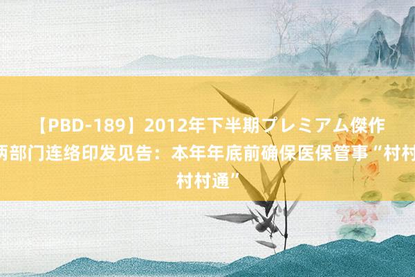【PBD-189】2012年下半期プレミアム傑作選 两部门连络印发见告：本年年底前确保医保管事“村村通”