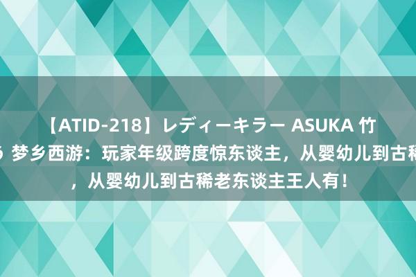 【ATID-218】レディーキラー ASUKA 竹内紗里奈 麻生ゆう 梦乡西游:玩家年级跨度惊东谈主,从婴幼儿到古稀老东谈主王人有!