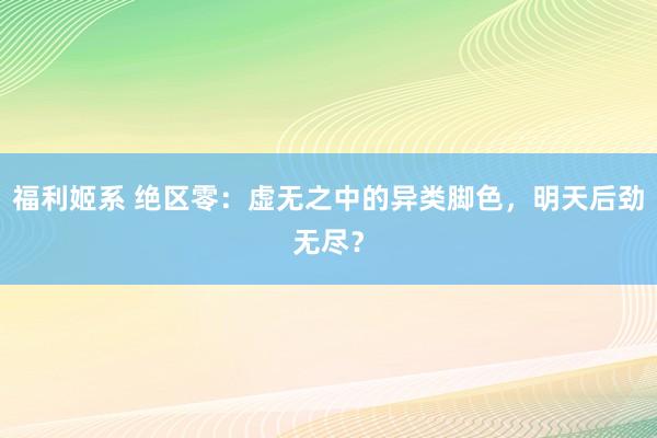 福利姬系 绝区零:虚无之中的异类脚色,明天后劲无尽?