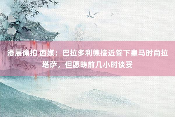 漫展偷拍 西媒:巴拉多利德接近签下皇马时尚拉塔萨,但愿畴前几小时谈妥