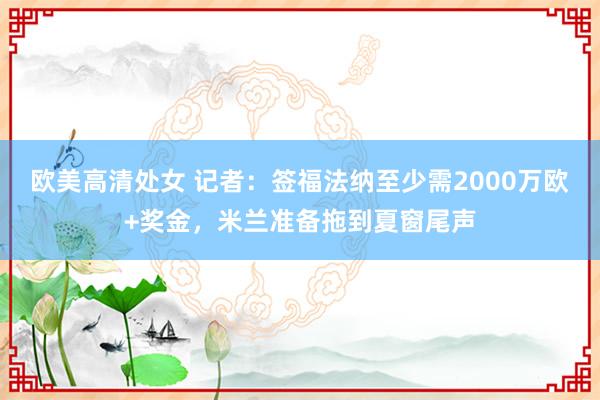 欧美高清处女 记者:签福法纳至少需2000万欧+奖金,米兰准备拖到夏窗尾声