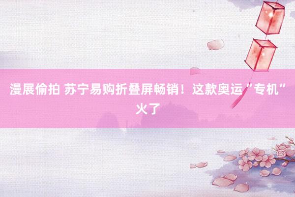 漫展偷拍 苏宁易购折叠屏畅销!这款奥运“专机”火了