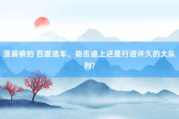 漫展偷拍 百度造车,能否追上还是行进许久的大队列?