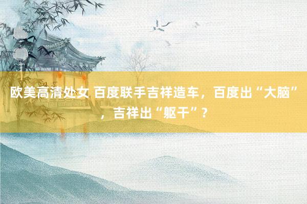 欧美高清处女 百度联手吉祥造车,百度出“大脑”,吉祥出“躯干”?