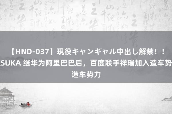 【HND-037】現役キャンギャル中出し解禁!! ASUKA 继华为阿里巴巴后,百度联手祥瑞加入造车势力