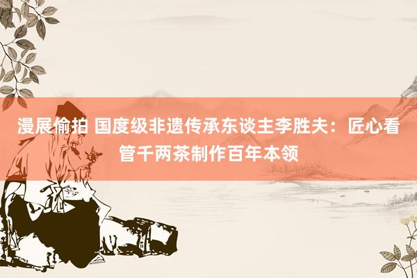 漫展偷拍 国度级非遗传承东谈主李胜夫:匠心看管千两茶制作百年本领
