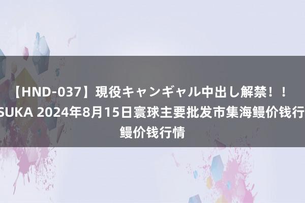 【HND-037】現役キャンギャル中出し解禁!! ASUKA 2024年8月15日寰球主要批发市集海鳗价钱行情