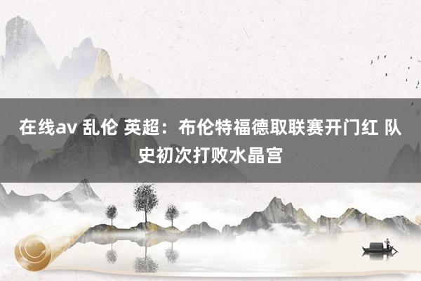 在线av 乱伦 英超:布伦特福德取联赛开门红 队史初次打败水晶宫