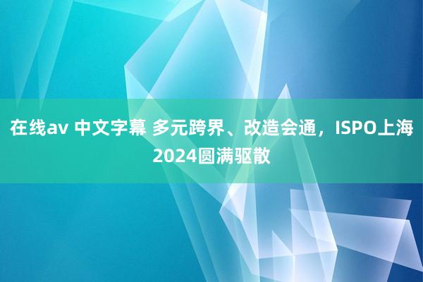 在线av 中文字幕 多元跨界、改造会通，ISPO上海2024圆满驱散