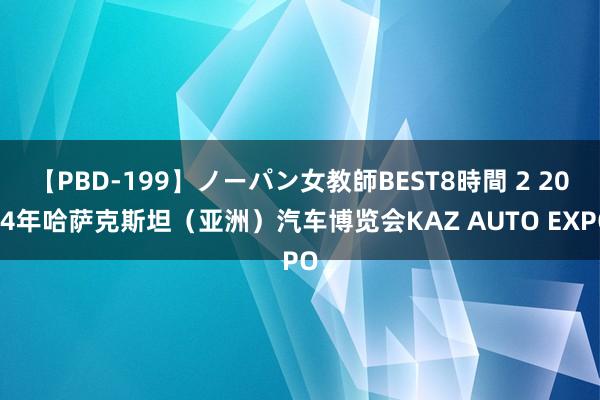 【PBD-199】ノーパン女教師BEST8時間 2 2024年哈萨克斯坦（亚洲）汽车博览会KAZ AUTO EXPO