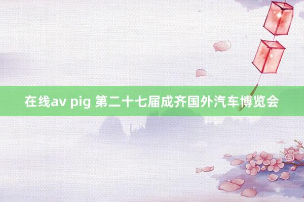 在线av pig 第二十七届成齐国外汽车博览会