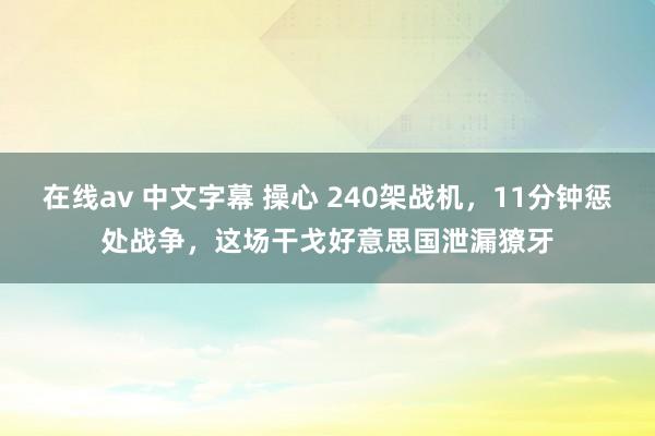 在线av 中文字幕 操心 240架战机，11分钟惩处战争，这场干戈好意思国泄漏獠牙