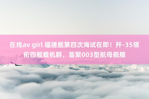 在线av girl 福建舰第四次海试在即!歼-35领衔四舰载机群,皆聚003型航母舰艏