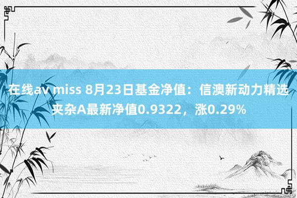 在线av miss 8月23日基金净值:信澳新动力精选夹杂A最新净值0.9322,涨0.29%