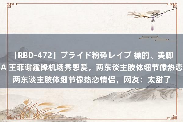 【RBD-472】プライド粉砕レイプ 標的、美脚パーツモデル ASUKA 王菲谢霆锋机场秀恩爱,两东谈主肢体细节像热恋情侣,网友:太甜了