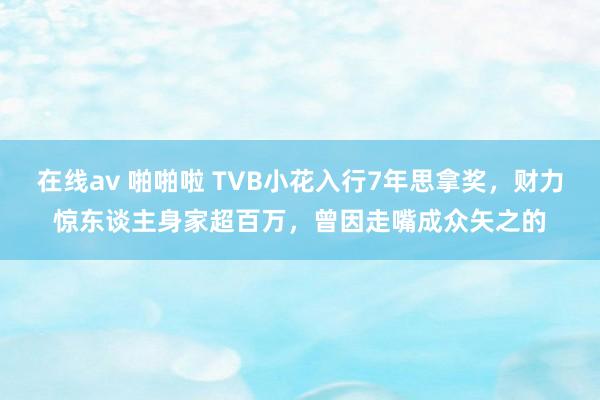 在线av 啪啪啦 TVB小花入行7年思拿奖,财力惊东谈主身家超百万,曾因走嘴成众矢之的
