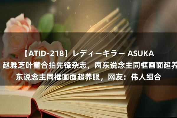 【ATID-218】レディーキラー ASUKA 竹内紗里奈 麻生ゆう 赵雅芝叶童合拍先锋杂志,两东说念主同框画面超养眼,网友:伟人组合