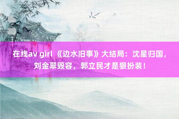 在线av girl 《边水旧事》大结局:沈星归国,刘金翠毁容,郭立民才是狠扮装!