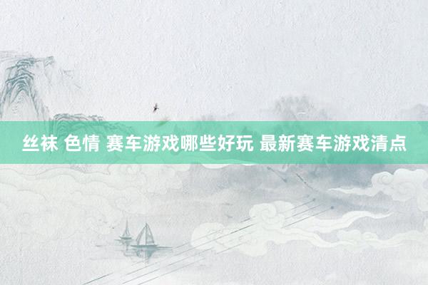 丝袜 色情 赛车游戏哪些好玩 最新赛车游戏清点
