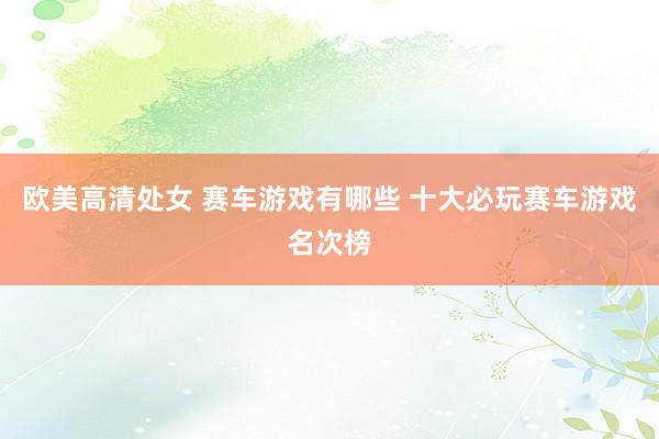 欧美高清处女 赛车游戏有哪些 十大必玩赛车游戏名次榜