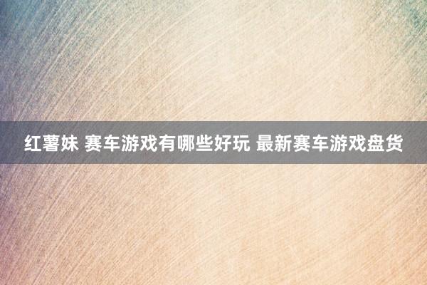 红薯妹 赛车游戏有哪些好玩 最新赛车游戏盘货