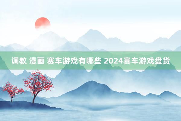 调教 漫画 赛车游戏有哪些 2024赛车游戏盘货