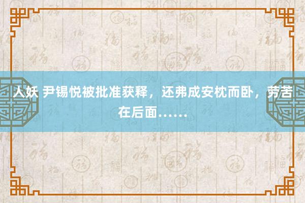 人妖 尹锡悦被批准获释,还弗成安枕而卧,劳苦在后面……