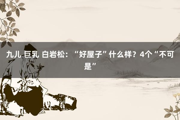 九儿 巨乳 白岩松:“好屋子”什么样?4个“不可是”