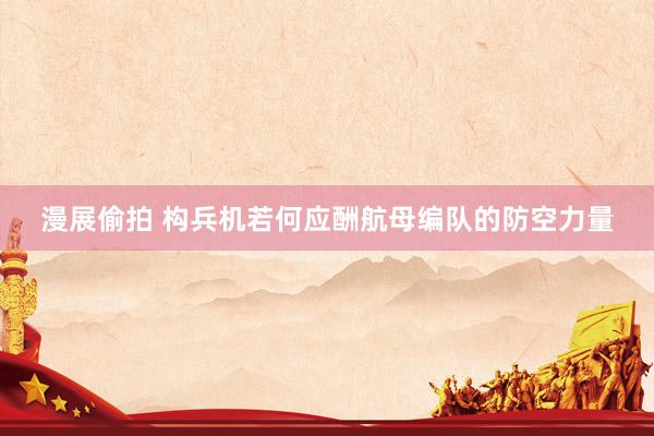 漫展偷拍 构兵机若何应酬航母编队的防空力量