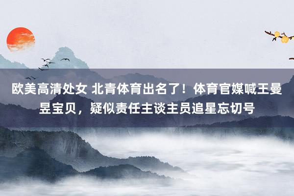 欧美高清处女 北青体育出名了!体育官媒喊王曼昱宝贝,疑似责任主谈主员追星忘切号