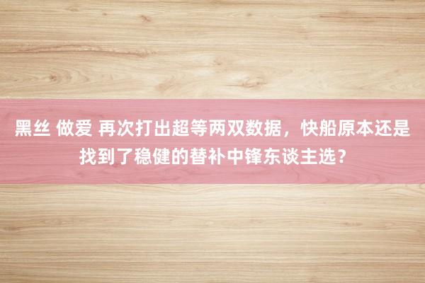 黑丝 做爱 再次打出超等两双数据,快船原本还是找到了稳健的替补中锋东谈主选?