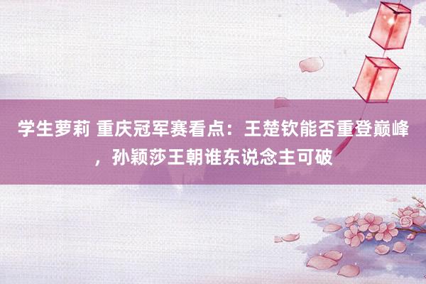 学生萝莉 重庆冠军赛看点:王楚钦能否重登巅峰,孙颖莎王朝谁东说念主可破