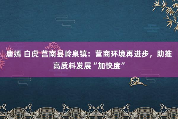 唐嫣 白虎 莒南县岭泉镇：营商环境再进步，助推高质料发展“加快度”
