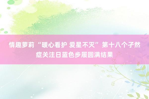 情趣萝莉 “暖心看护 爱星不灭” 第十八个孑然症关注日蓝色步履圆满结果