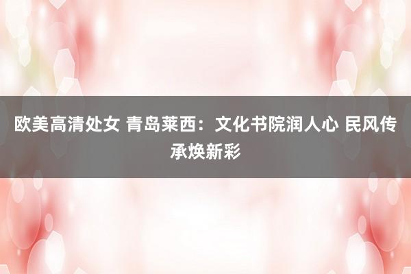 欧美高清处女 青岛莱西：文化书院润人心 民风传承焕新彩