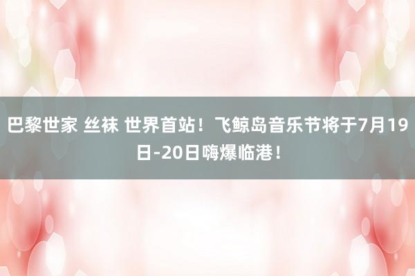 巴黎世家 丝袜 世界首站！飞鲸岛音乐节将于7月19日-20日嗨爆临港！