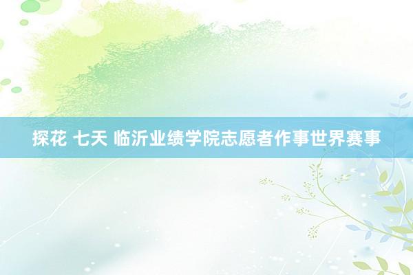 探花 七天 临沂业绩学院志愿者作事世界赛事