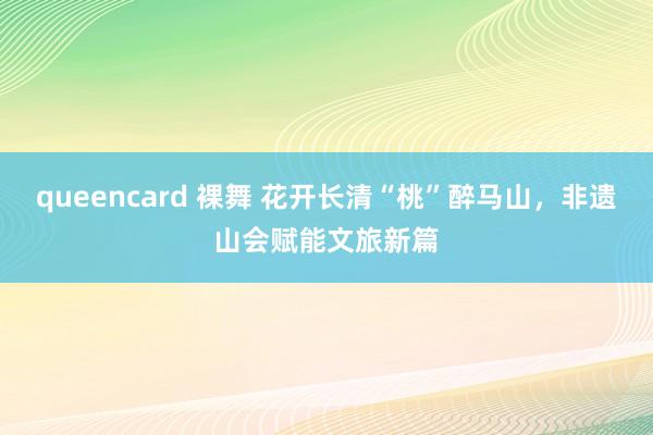queencard 裸舞 花开长清“桃”醉马山,非遗山会赋能文旅新篇