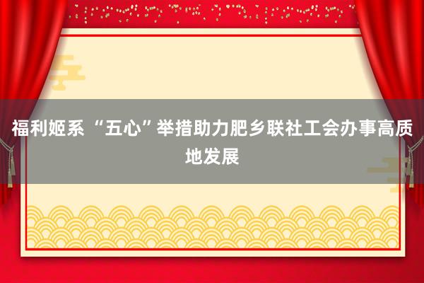福利姬系 “五心”举措助力肥乡联社工会办事高质地发展
