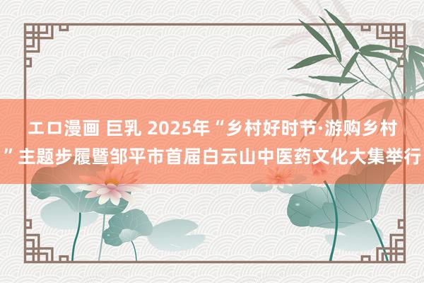 エロ漫画 巨乳 2025年“乡村好时节·游购乡村”主题步履暨邹平市首届白云山中医药文化大集举行