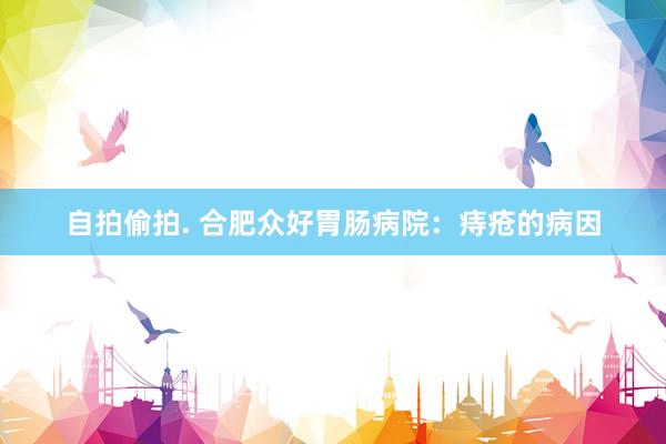 自拍偷拍. 合肥众好胃肠病院:痔疮的病因