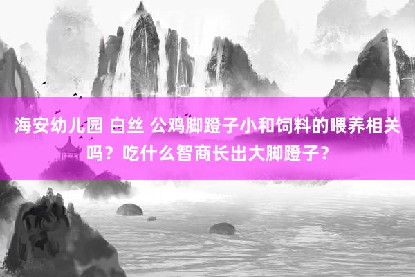 海安幼儿园 白丝 公鸡脚蹬子小和饲料的喂养相关吗?吃什么智商长出大脚蹬子?