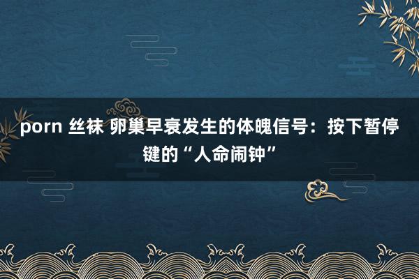 porn 丝袜 卵巢早衰发生的体魄信号:按下暂停键的“人命闹钟”