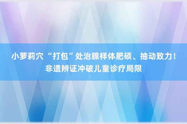 小萝莉穴 “打包”处治腺样体肥硕、抽动致力!非遗辨证冲破儿童诊疗局限